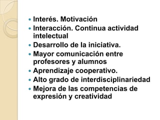 Interés. MotivaciónInteracción. Continua actividad intelectualDesarrollo de la iniciativa. Mayor comunicación entre profesores y alumnosAprendizaje cooperativo. Alto grado de interdisciplinariedadMejora de las competencias de expresión y creatividad