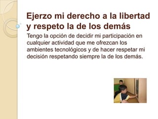 Ejerzo mi derecho a la libertad y respeto la de los demásTengo la opción de decidir mi participación en cualquier actividad que me ofrezcan los ambientes tecnológicos y de hacer respetar mi decisión respetando siempre la de los demás.