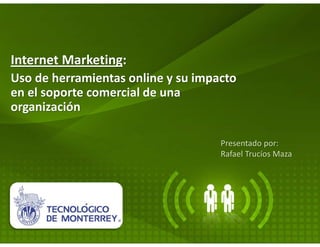 Internet Marketing:
Uso de herramientas online y su impacto
en el soporte comercial de una
organización

                                    Presentado por:
                                    Rafael Trucíos Maza
 