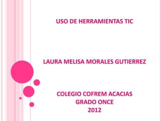 USO DE HERRAMIENTAS TIC




LAURA MELISA MORALES GUTIERREZ



   COLEGIO COFREM ACACIAS
        GRADO ONCE
            2012
 
