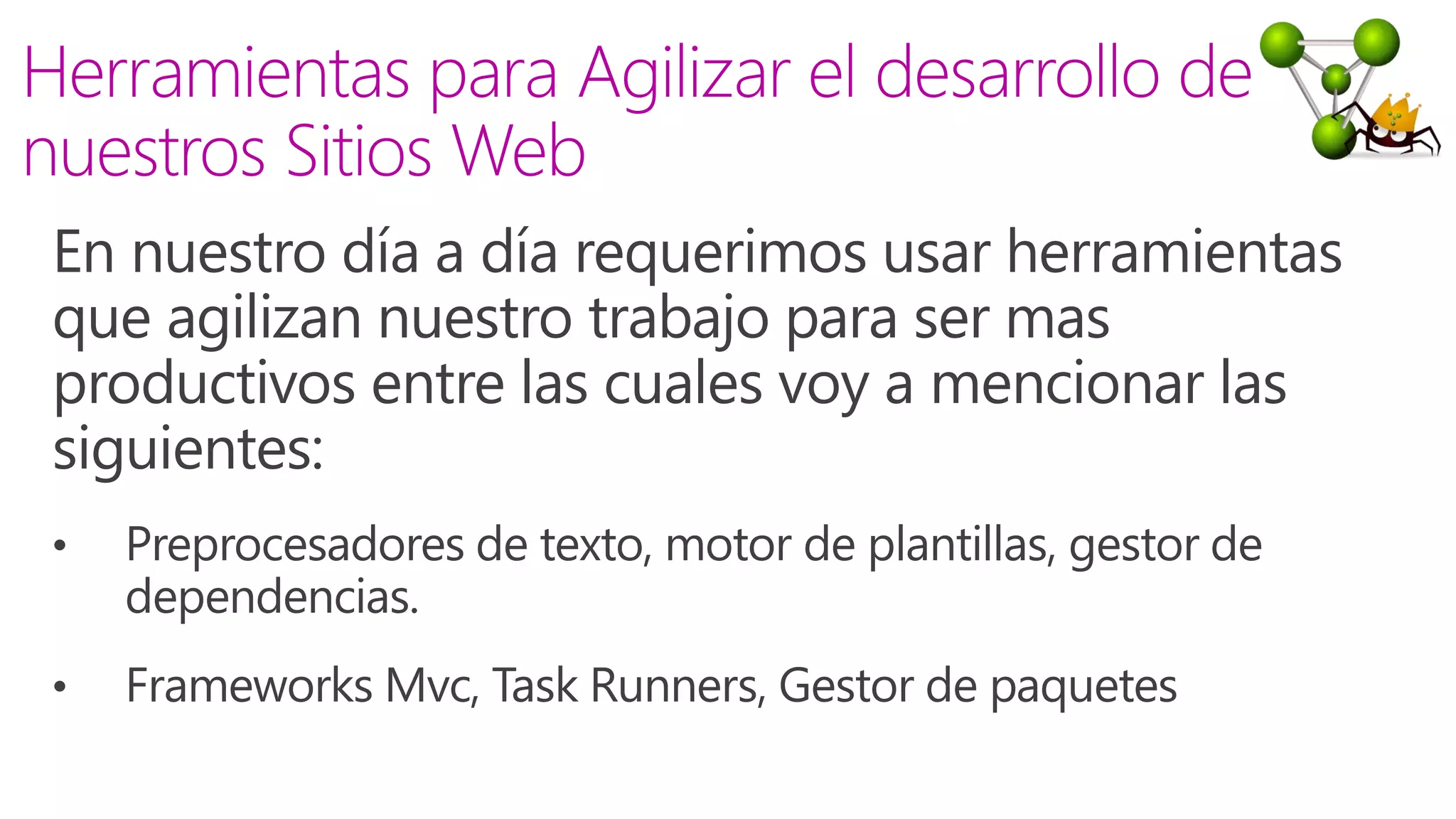En nuestro día a día requerimos usar herramientas
que agilizan nuestro trabajo para ser mas
productivos entre las cuales voy a mencionar las
siguientes:
• Preprocesadores de texto, motor de plantillas, gestor de
dependencias.
• Frameworks Mvc, Task Runners, Gestor de paquetes
