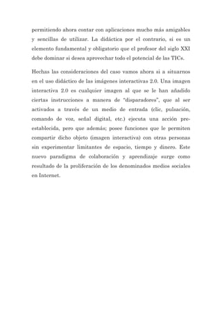 permitiendo ahora contar con aplicaciones mucho más amigables
y sencillas de utilizar. La didáctica por el contrario, si es un
elemento fundamental y obligatorio que el profesor del siglo XXI
debe dominar si desea aprovechar todo el potencial de las TICs.
Hechas las consideraciones del caso vamos ahora si a situarnos
en el uso didáctico de las imágenes interactivas 2.0. Una imagen
interactiva 2.0 es cualquier imagen al que se le han añadido
ciertas instrucciones a manera de “disparadores”, que al ser
activados a través de un medio de entrada (clic, pulsación,
comando de voz, señal digital, etc.) ejecuta una acción pre-
establecida, pero que además; posee funciones que le permiten
compartir dicho objeto (imagen interactiva) con otras personas
sin experimentar limitantes de espacio, tiempo y dinero. Este
nuevo paradigma de colaboración y aprendizaje surge como
resultado de la proliferación de los denominados medios sociales
en Internet.
 