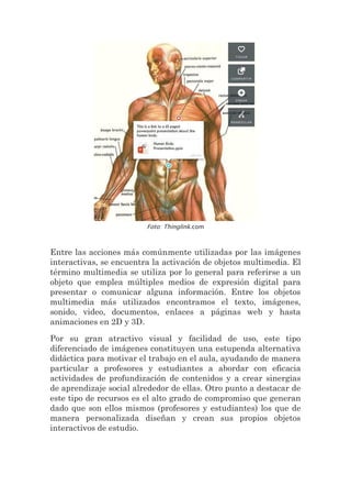 Foto: Thinglink.com
Entre las acciones más comúnmente utilizadas por las imágenes
interactivas, se encuentra la activación de objetos multimedia. El
término multimedia se utiliza por lo general para referirse a un
objeto que emplea múltiples medios de expresión digital para
presentar o comunicar alguna información. Entre los objetos
multimedia más utilizados encontramos el texto, imágenes,
sonido, video, documentos, enlaces a páginas web y hasta
animaciones en 2D y 3D.
Por su gran atractivo visual y facilidad de uso, este tipo
diferenciado de imágenes constituyen una estupenda alternativa
didáctica para motivar el trabajo en el aula, ayudando de manera
particular a profesores y estudiantes a abordar con eficacia
actividades de profundización de contenidos y a crear sinergias
de aprendizaje social alrededor de ellas. Otro punto a destacar de
este tipo de recursos es el alto grado de compromiso que generan
dado que son ellos mismos (profesores y estudiantes) los que de
manera personalizada diseñan y crean sus propios objetos
interactivos de estudio.
 