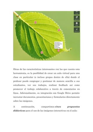 Otras de las características interesantes con las que cuenta esta
herramienta, es la posiblidad de crear un aula virtual para una
clase en particular (e incluso grupos dentro de ella) donde el
profesor puede congregar y gestionar de manera sencilla a sus
estudiantes, ver sus trabajos, realizar feedback así como
promover el trabajo colaborativo a través de comentarios en
línea. Adicionalmente, su integración con Google Drive permite
incrustar documentos, presentaciones y formularios directamente
sobre las imágenes.
A continuación, compartimos cinco propuestas
didácticas para el uso de las imágenes interactivas en el aula:
 