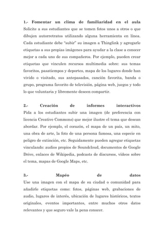 1.- Fomentar un clima de familiaridad en el aula
Solicite a sus estudiantes que se tomen fotos unos a otros o que
dibujen autorretratos utilizando alguna herramienta en línea.
Cada estudiante debe “subir” su imagen a Thinglink y agregarle
etiquetas a sus propias imágenes para ayudar a la clase a conocer
mejor a cada uno de sus compañeros. Por ejemplo, pueden crear
etiquetas que vinculen recursos multimedia sobre: sus temas
favoritos, pasatiempos y deportes, mapa de los lugares donde han
vivido o visitado, sus antepasados, canción favorita, banda o
grupo, programa favorito de televisión, página web, juegos y todo
lo que voluntaria y libremente deseen compartir.
2.- Creación de informes interactivos
Pida a los estudiantes subir una imagen (de preferencia con
licencia Creative Commons) que mejor ilustre el tema que desean
abordar. Por ejemplo, el corazón, el mapa de un país, un mito,
una obra de arte, la foto de una persona famosa, una especie en
peligro de extinción, etc. Seguidamente pueden agregar etiquetas
vinculando: audios propios de Soundcloud, documentos de Google
Drive, enlaces de Wikipedia, podcasts de discursos, vídeos sobre
el tema, mapas de Google Maps, etc.
3.- Mapéo de datos
Use una imagen con el mapa de su ciudad o comunidad para
añadirle etiquetas como: fotos, páginas web, grabaciones de
audio, lugares de interés, ubicación de lugares históricos, textos
originales, eventos importantes, entre muchos otros datos
relevantes y que seguro vale la pena conocer.
 