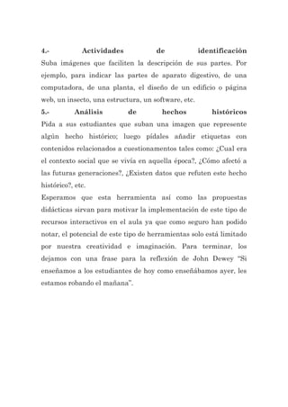 4.- Actividades de identificación
Suba imágenes que faciliten la descripción de sus partes. Por
ejemplo, para indicar las partes de aparato digestivo, de una
computadora, de una planta, el diseño de un edificio o página
web, un insecto, una estructura, un software, etc.
5.- Análisis de hechos históricos
Pida a sus estudiantes que suban una imagen que represente
algún hecho histórico; luego pídales añadir etiquetas con
contenidos relacionados a cuestionamentos tales como: ¿Cual era
el contexto social que se vivía en aquella época?, ¿Cómo afectó a
las futuras generaciones?, ¿Existen datos que refuten este hecho
histórico?, etc.
Esperamos que esta herramienta así como las propuestas
didácticas sirvan para motivar la implementación de este tipo de
recursos interactivos en el aula ya que como seguro han podido
notar, el potencial de este tipo de herramientas solo está limitado
por nuestra creatividad e imaginación. Para terminar, los
dejamos con una frase para la reflexión de John Dewey “Si
enseñamos a los estudiantes de hoy como enseñábamos ayer, les
estamos robando el mañana”.
 