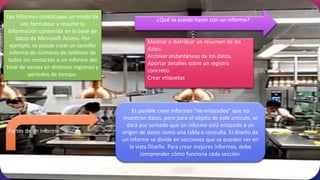 Es posible crear informes “no enlazados” que no
muestren datos, pero para el objeto de este artículo, se
dará por sentado que un informe está enlazado a un
origen de datos como una tabla o consulta. El diseño de
un informe se divide en secciones que se pueden ver en
la vista Diseño. Para crear mejores informes, debe
comprender cómo funciona cada sección.
Mostrar o distribuir un resumen de los
datos.
Archivar instantáneas de los datos.
Aportar detalles sobre un registro
concreto.
Crear etiquetas
¿Qué se puede hacer con un informe?
Los informes constituyen un modo de
ver, formatear y resumir la
información contenida en la base de
datos de Microsoft Access. Por
ejemplo, se puede crear un sencillo
informe de números de teléfono de
todos los contactos o un informe del
total de ventas en distintas regiones y
períodos de tiempo.
Partes de un informe
 