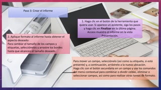 Paso 3: Crear el informe
1. Haga clic en el botón de la herramienta que
quiera usar. Si aparece un asistente, siga los pasos
y haga clic en Finalizar en la última página.
Access muestra el informe en la vista
Presentación.2. Aplique formato al informe hasta obtener el
aspecto deseado:
Para cambiar el tamaño de los campos y
etiquetas, selecciónelos y arrastre los bordes
hasta que alcancen el tamaño deseado.
Para mover un campo, selecciónelo (así como su etiqueta, si está
presente) y, a continuación, arrástrelo a la nueva ubicación.
Haga clic con el botón secundario en un campo y use los comandos
del menú contextual para combinar o dividir celdas, eliminar o
seleccionar campos, así como para realizar otras tareas de formato.
 