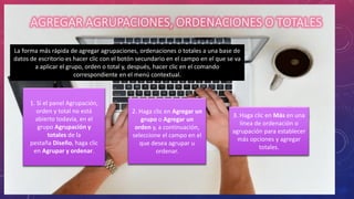 AGREGAR AGRUPACIONES, ORDENACIONES O TOTALES
La forma más rápida de agregar agrupaciones, ordenaciones o totales a una base de
datos de escritorio es hacer clic con el botón secundario en el campo en el que se va
a aplicar el grupo, orden o total y, después, hacer clic en el comando
correspondiente en el menú contextual.
1. Si el panel Agrupación,
orden y total no está
abierto todavía, en el
grupo Agrupación y
totales de la
pestaña Diseño, haga clic
en Agrupar y ordenar.
2. Haga clic en Agregar un
grupo o Agregar un
orden y, a continuación,
seleccione el campo en el
que desea agrupar u
ordenar.
3. Haga clic en Más en una
línea de ordenación o
agrupación para establecer
más opciones y agregar
totales.
 
