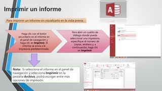 Imprimir un informe
Para imprimir un informe sin visualizarlo en la vista previa:
Haga clic con el botón
secundario en el informe en
el panel de navegación y
haga clic en Imprimir. El
informe se envía a la
impresora predeterminada.
Para abrir un cuadro de
diálogo donde pueda
seleccionar una impresora,
especifique el número de
copias, etcétera y, a
continuación, haga clic
en Imprimir.
Nota: Si selecciona el informe en el panel de
navegación y selecciona Imprimir en la
pestaña Archivo, podrá escoger entre más
opciones de impresión.
 