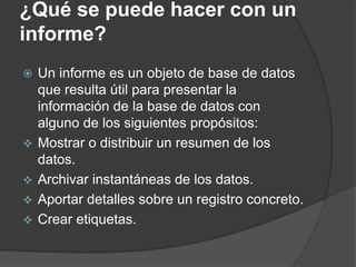 ¿Qué se puede hacer con un
informe?
 Un informe es un objeto de base de datos
que resulta útil para presentar la
información de la base de datos con
alguno de los siguientes propósitos:
 Mostrar o distribuir un resumen de los
datos.
 Archivar instantáneas de los datos.
 Aportar detalles sobre un registro concreto.
 Crear etiquetas.
 
