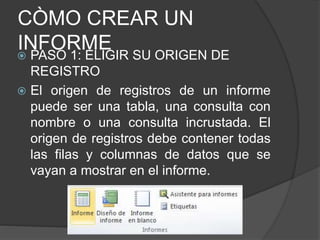 CÒMO CREAR UN
INFORME PASO 1: ELIGIR SU ORIGEN DE
REGISTRO
 El origen de registros de un informe
puede ser una tabla, una consulta con
nombre o una consulta incrustada. El
origen de registros debe contener todas
las filas y columnas de datos que se
vayan a mostrar en el informe.
 