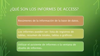 ¿QUÉ SON LOS INFORMES DE ACCESS?
Resúmenes de la información de la base de datos.
Los informes pueden ser: lista de registros de
tablas, resumen de totales, tablas o gráficos.
Utilizar el asistente de informes o la ventana de
diseño de informes.
 
