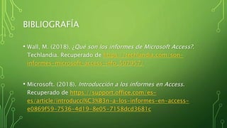 BIBLIOGRAFÍA
• Wall, M. (2018). ¿Qué son los informes de Microsoft Access?.
Techlandia. Recuperado de https://techlandia.com/son-
informes-microsoft-access-info_507957/
• Microsoft. (2018). Introducción a los informes en Access.
Recuperado de https://support.office.com/es-
es/article/introducci%C3%B3n-a-los-informes-en-access-
e0869f59-7536-4d19-8e05-7158dcd3681c
 