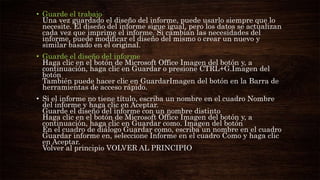 • Guarde el trabajo
Una vez guardado el diseño del informe, puede usarlo siempre que lo
necesite. El diseño del informe sigue igual, pero los datos se actualizan
cada vez que imprime el informe. Si cambian las necesidades del
informe, puede modificar el diseño del mismo o crear un nuevo y
similar basado en el original.
• Guarde el diseño del informe
Haga clic en el botón de Microsoft Office Imagen del botón y, a
continuación, haga clic en Guardar o presione CTRL+G.Imagen del
botón
También puede hacer clic en GuardarImagen del botón en la Barra de
herramientas de acceso rápido.
• Si el informe no tiene título, escriba un nombre en el cuadro Nombre
del informe y haga clic en Aceptar.
Guarde el diseño del informe con un nombre distinto
Haga clic en el botón de Microsoft Office Imagen del botón y, a
continuación, haga clic en Guardar como. Imagen del botón
En el cuadro de diálogo Guardar como, escriba un nombre en el cuadro
Guardar informe en, seleccione Informe en el cuadro Como y haga clic
en Aceptar.
Volver al principio VOLVER AL PRINCIPIO
 