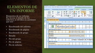 ELEMENTOS DE
UN INFORME
Elementos de un informe
En Access el diseño de los
informes se dividen en secciones
que son :
• Encabezado del informe
• Encabezado de página
• Encabezado de grupo
• Detalle
• Pie del grupo
• Pie de página
• Pie de informe
 