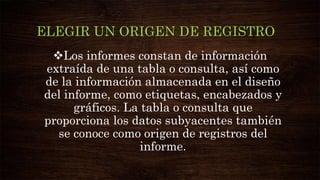 ELEGIR UN ORIGEN DE REGISTRO
Los informes constan de información
extraída de una tabla o consulta, así como
de la información almacenada en el diseño
del informe, como etiquetas, encabezados y
gráficos. La tabla o consulta que
proporciona los datos subyacentes también
se conoce como origen de registros del
informe.
 