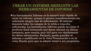 CREAR UN INFORME MEDIANTE LAS
HERRAMIENTAS DE INFORME
La herramienta Informe es la manera más rápida de
crear un informe, porque lo genera inmediatamente sin
solicitarle ningún tipo de información. El informe
muestra todos los campos de la tabla o consulta
subyacente. La herramienta Informe puede no crear el
producto final terminado que desea obtener en última
instancia, pero resulta muy útil para ver rápidamente
los datos subyacentes. Después, puede guardar el
informe y modificarlo en la vista Presentación o en la
vista Diseño para que se adapte mejor a sus propósitos.
 