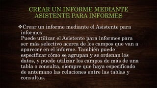 CREAR UN INFORME MEDIANTE
ASISTENTE PARA INFORMES
Crear un informe mediante el Asistente para
informes
Puede utilizar el Asistente para informes para
ser más selectivo acerca de los campos que van a
aparecer en el informe. También puede
especificar cómo se agrupan y se ordenan los
datos, y puede utilizar los campos de más de una
tabla o consulta, siempre que haya especificado
de antemano las relaciones entre las tablas y
consultas.
 