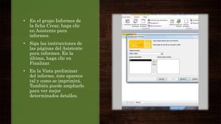 • En el grupo Informes de
la ficha Crear, haga clic
en Asistente para
informes.
• Siga las instrucciones de
las páginas del Asistente
para informes. En la
última, haga clic en
Finalizar.
• En la Vista preliminar
del informe, éste aparece
tal y como se imprimirá.
También puede ampliarlo
para ver mejor
determinados detalles.
 