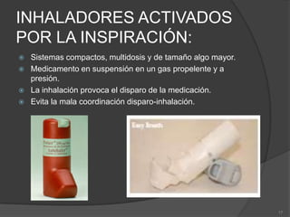 INHALADORES ACTIVADOS POR LA INSPIRACIÓN:Sistemas compactos, multidosis y de tamaño algo mayor.Medicamento en suspensión en un gas propelente y a presión.La inhalación provoca el disparo de la medicación.Evita la mala coordinación disparo-inhalación.17