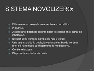 SISTEMA ACCUHALER ®:Dispositivo de forma circular que contiene el fármaco en un blister de aluminio enroscado.60 dosis en alvéolos u óvulos.Deslizar la palanca hasta el tope (clic), un óvulo es desplazado a la zona de inhalación y agujerado simultáneamente.Espirar con el inhalador alejado.Situar la boquilla entre los labios y aspirar rápido y fuerte.Retirar el inhalador y aguantar el aire en la boca.Dispone de contador de dosis; los últimos 5 números aparecen en rojo.Contiene lactosa, por lo que se percibe la inhalación.37