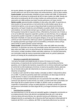 de rescate, debido a la rapidez de inicio de acción de formoterol. Otra opción en este 
escalón podría ser usar GCI en dosis bajas más antileucotrienos, o GCI en dosis medias. 
Cuarto escalón: glucocorticoides inhalados en dosis medias más LABA. El tratamiento 
de elección lo constituye la combinación de GCI en dosis medias con LABA. Siendo una 
alternativa la combinación de GCI en dosis medias con antileucotrienos, aunque la 
asociación con LABA conlleva una mejor función pulmonar y un mejor control. 
Quinto escalón: glucocorticoides inhalados en dosis altas más LABA. En pacientes en 
este escalón en los que persista un mal control de la enfermedad a pesar de un 
tratamiento óptimo, y una vez que se haya descartado la existencia de factores 
agravantes y se hayan tratado las comorbilidades se pueden añadir otras terapias 
controladoras. Se recomienda siempre que se añadan otros fármacos realizarlo de 
forma gradual evaluando la respuesta clínica, inflamatoria y funcional a los 3 meses, y 
si no se ha obtenido respuesta suspender y probar con otro fármaco. Así un subgrupo 
de pacientes pueden responder a la adicción de antileucotrienos y/o teofilinas de 
liberación retardada. En casos de asma grave alérgica, en los que no se alcanza el 
control con este tratamiento, habría que valorar la posibilidad de añadir omalizumab. 
En aquellos pacientes que tengan asma no eosinofílica y limitación crónica al flujo 
aéreo (LCFA) se podría plantear asociar tiotropio. 
Sexto escalón: glucocorticoides inhalados en dosis altas más LABA más esteroides 
sistémicos. En pacientes con asma mal controlada a pesar del tratamiento con GCI en 
dosis altas más LABA, con o sin otros fármacos de mantenimiento, y que persistan con 
mal control, se debe considerar añadir esteroides sistémicos. En caso de tratamiento 
con corticoides orales de manera mantenida se debe tener en cuenta la detección 
precoz y el manejo de las complicaciones asociadas. 
- Descenso y suspensión del tratamiento : 
Si el asma ha estado controlada durante al menos 3-6 meses o en 2 visitas 
consecutivas, el tratamiento de mantenimiento puede ir reduciéndose de forma 
paulatina, con el objetivo de mantener al paciente con la mínima medicación que logre 
el control de la enfermedad para minimizar al máximo los posibles efectos adversos. 
Así, en función del escalón de tratamiento en el que se encuentre el paciente, el 
descenso será gradual: 
1. Cuando se usen solo GCI en dosis medias o elevadas se debe ir reduciendo la dosis 
en un 50%. Y cuando los pacientes estén bien controlados con dosis bajas de GCI se 
puede disminuir la dosis a una sola administración al día. 
2. Si los pacientes realizan tratamiento con una asociación GCI más LABA, se debe 
comenzar por disminuir la dosis de GCI a la mitad, y cuando estén bien controlados con 
dosis bajas de GCI se podrá suprimir el LABA. En adultos suele ser complicado 
suspender el tratamiento, aunque se podrá plantear su retirada cuando los pacientes 
permanezcan controlados con dosis bajas de GCI y no tengan síntomas en el plazo de 
un año. 
- Exacerbaciones asmáticas : 
Las exacerbaciones o crisis de asma son episodios agudos o subagudos consistentes en 
un empeoramiento clínico más allá de la variabilidad diaria de uno o más de los 
síntomas típicos del asma (disnea, tos, opresión torácica y/o sibilancias), y que 
obligatoriamente se acompañan de un descenso del flujo espiratorio observado por la 
medición del FEV1 o, en su defecto, del FEM. Es importante diferenciar las crisis de 
10 
 