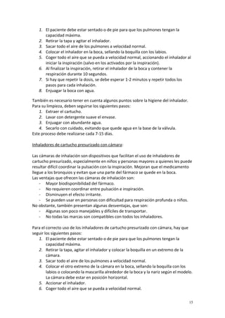 1. El paciente debe estar sentado o de pie para que los pulmones tengan la 
capacidad máxima. 
2. Retirar la tapa y agitar el inhalador. 
3. Sacar todo el aire de los pulmones a velocidad normal. 
4. Colocar el inhalador en la boca, sellando la boquilla con los labios. 
5. Coger todo el aire que se pueda a velocidad normal, accionando el inhalador al 
iniciar la inspiración (salvo en los activados por la inspiración). 
6. Al finalizar la inspiración, retirar el inhalador de la boca y contener la 
respiración durante 10 segundos. 
7. Si hay que repetir la dosis, se debe esperar 1-2 minutos y repetir todos los 
pasos para cada inhalación. 
8. Enjuagar la boca con agua. 
También es necesario tener en cuenta algunos puntos sobre la higiene del inhalador. 
Para su limpieza, deben seguirse los siguientes pasos: 
1. Extraer el cartucho. 
2. Lavar con detergente suave el envase. 
3. Enjuagar con abundante agua. 
4. Secarlo con cuidado, evitando que quede agua en la base de la válvula. 
Este proceso debe realizarse cada 7-15 días. 
Inhaladores de cartucho presurizado con cámara: 
Las cámaras de inhalación son dispositivos que facilitan el uso de inhaladores de 
cartucho presurizado, especialmente en niños y personas mayores a quienes les puede 
resultar difícil coordinar la pulsación con la inspiración. Mejoran que el medicamento 
llegue a los bronquios y evitan que una parte del fármaco se quede en la boca. 
Las ventajas que ofrecen las cámaras de inhalación son: 
- Mayor biodisponibilidad del fármaco. 
- No requieren coordinar entre pulsación e inspiración. 
- Disminuyen el efecto irritante. 
- Se pueden usar en personas con dificultad para respiración profunda o niños. 
No obstante, también presentan algunas desventajas, que son: 
- Algunas son poco manejables y difíciles de transportar. 
- No todas las marcas son compatibles con todos los inhaladores. 
Para el correcto uso de los inhaladores de cartucho presurizado con cámara, hay que 
seguir los siguientes pasos: 
1. El paciente debe estar sentado o de pie para que los pulmones tengan la 
capacidad máxima. 
2. Retirar la tapa, agitar el inhalador y colocar la boquilla en un extremo de la 
cámara. 
3. Sacar todo el aire de los pulmones a velocidad normal. 
4. Colocar el otro extremo de la cámara en la boca, sellando la boquilla con los 
labios o colocando la mascarilla alrededor de la boca y la nariz según el modelo. 
La cámara debe estar en posición horizontal. 
5. Accionar el inhalador. 
6. Coger todo el aire que se pueda a velocidad normal. 
15 
 