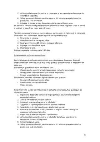 7. Al finalizar la inspiración, retirar la cámara de la boca y contener la respiración 
durante 10 segundos. 
8. Si hay que repetir la dosis, se debe esperar 1-2 minutos y repetir todos los 
pasos para cada inhalación. 
9. Enjuagar la boca y la zona de contacto de la mascarilla con agua. 
En personas con dificultad para respiración profunda o niños, se puede saltar el paso 3 
y sustituir el paso 6 por coger aire 4-6 veces. 
También es necesario tener en cuenta algunos puntos sobre la higiene de la cámara de 
inhalación. Para su limpieza, deben seguirse los siguientes pasos: 
1. Desmontar la cámara. 
2. Lavar la superficie con agua y jabón. 
3. Lavar por inmersión 20 minutos con agua jabonosa. 
4. Enjuagar con abundante agua. 
5. Dejar secar al aire. 
Este proceso debe realizarse cada 7-15 días. 
Inhaladores de polvo seco monodosis: 
Los inhaladores de polvo seco monodosis usan cápsulas que llevan una dosis del 
medicamento en forma de polvo muy fino y que hay que cambiar en el dispositivo en 
cada uso. 
Las ventajas que ofrecen estos inhaladores son: 
- Eficacia igual o superior a los inhaladores de cartucho presurizado. 
- No requieren coordinar entre pulsación e inspiración. 
- Poseen un contador de dosis restantes. 
No obstante, también presentan algunas desventajas, que son: 
- Requieren flujos inspiratorios altos. 
- Pueden tener un efecto irritante. 
- Precio elevado. 
Para el correcto uso de los inhaladores de cartucho presurizado, hay que seguir los 
siguientes pasos: 
1. El paciente debe estar sentado o de pie para que los pulmones tengan la 
capacidad máxima. 
2. Abrir el inhalador en posición vertical. 
3. Introducir una cápsula y cerrar el inhalador. 
4. Agujerear la cápsula presionando los botones laterales. 
5. Sacar todo el aire de los pulmones a velocidad normal. 
6. Colocar el inhalador en la boca, sellando la boquilla con los labios y sin 
presionar los botones laterales. 
7. Coger todo el aire que se pueda rápidamente. 
8. Al finalizar la inspiración, retirar el inhalador de la boca y contener la 
respiración durante 10 segundos. 
9. Retirar la cápsula vacía. 
10. Si hay que repetir la dosis, se debe esperar 1-2 minutos y repetir todos los 
pasos para cada inhalación. 
16 
 