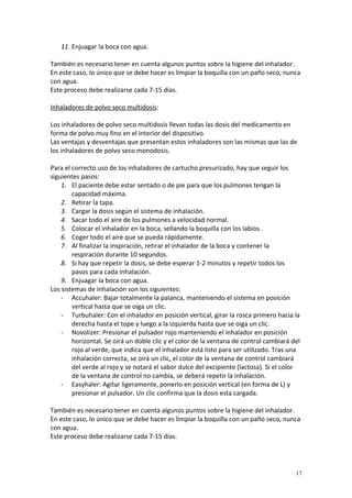 11. Enjuagar la boca con agua. 
También es necesario tener en cuenta algunos puntos sobre la higiene del inhalador. 
En este caso, lo único que se debe hacer es limpiar la boquilla con un paño seco, nunca 
con agua. 
Este proceso debe realizarse cada 7-15 días. 
Inhaladores de polvo seco multidosis: 
Los inhaladores de polvo seco multidosis llevan todas las dosis del medicamento en 
forma de polvo muy fino en el interior del dispositivo. 
Las ventajas y desventajas que presentan estos inhaladores son las mismas que las de 
los inhaladores de polvo seco monodosis. 
Para el correcto uso de los inhaladores de cartucho presurizado, hay que seguir los 
siguientes pasos: 
1. El paciente debe estar sentado o de pie para que los pulmones tengan la 
capacidad máxima. 
2. Retirar la tapa. 
3. Cargar la dosis según el sistema de inhalación. 
4. Sacar todo el aire de los pulmones a velocidad normal. 
5. Colocar el inhalador en la boca, sellando la boquilla con los labios. 
6. Coger todo el aire que se pueda rápidamente. 
7. Al finalizar la inspiración, retirar el inhalador de la boca y contener la 
respiración durante 10 segundos. 
8. Si hay que repetir la dosis, se debe esperar 1-2 minutos y repetir todos los 
pasos para cada inhalación. 
9. Enjuagar la boca con agua. 
Los sistemas de inhalación son los siguientes: 
- Accuhaler: Bajar totalmente la palanca, manteniendo el sistema en posición 
vertical hasta que se oiga un clic. 
- Turbuhaler: Con el inhalador en posición vertical, girar la rosca primero hacia la 
derecha hasta el tope y luego a la izquierda hasta que se oiga un clic. 
- Novolizer: Presionar el pulsador rojo manteniendo el inhalador en posición 
horizontal. Se oirá un doble clic y el color de la ventana de control cambiará del 
rojo al verde, que indica que el inhalador está listo para ser utilizado. Tras una 
inhalación correcta, se oirá un clic, el color de la ventana de control cambiará 
del verde al rojo y se notará el sabor dulce del excipiente (lactosa). Si el color 
de la ventana de control no cambia, se deberá repetir la inhalación. 
- Easyhaler: Agitar ligeramente, ponerlo en posición vertical (en forma de L) y 
presionar el pulsador. Un clic confirma que la dosis esta cargada. 
También es necesario tener en cuenta algunos puntos sobre la higiene del inhalador. 
En este caso, lo único que se debe hacer es limpiar la boquilla con un paño seco, nunca 
con agua. 
Este proceso debe realizarse cada 7-15 días. 
17 
 