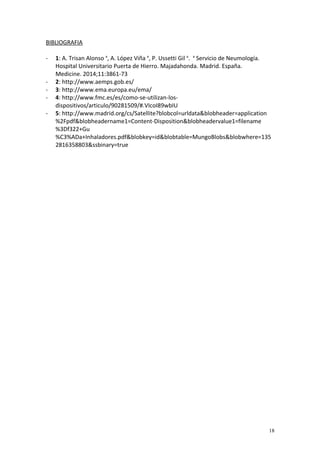 BIBLIOGRAFIA 
- 1: A. Trisan Alonso a, A. López Viña a, P. Ussetti Gil a. a Servicio de Neumología. 
Hospital Universitario Puerta de Hierro. Majadahonda. Madrid. España. 
Medicine. 2014;11:3861-73 
- 2: http://www.aemps.gob.es/ 
- 3: http://www.ema.europa.eu/ema/ 
- 4: http://www.fmc.es/es/como-se-utilizan-los-dispositivos/ 
articulo/90281509/#.VIcoI89wbIU 
- 5: http://www.madrid.org/cs/Satellite?blobcol=urldata&blobheader=application 
%2Fpdf&blobheadername1=Content-Disposition&blobheadervalue1=filename 
%3Df322+Gu 
%C3%ADa+Inhaladores.pdf&blobkey=id&blobtable=MungoBlobs&blobwhere=135 
2816358803&ssbinary=true 
18 
