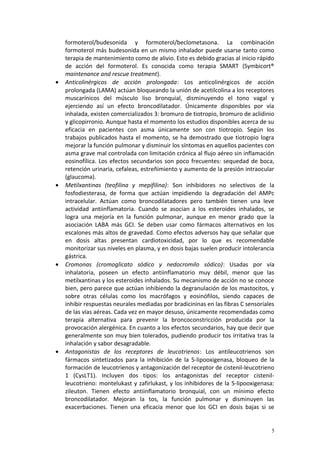 formoterol/budesonida y formoterol/beclometasona. La combinación 
formoterol más budesonida en un mismo inhalador puede usarse tanto como 
terapia de mantenimiento como de alivio. Esto es debido gracias al inicio rápido 
de acción del formoterol. Es conocida como terapia SMART (Symbicort® 
maintenance and rescue treatment). 
· Anticolinérgicos de acción prolongada: Los anticolinérgicos de acción 
prolongada (LAMA) actúan bloqueando la unión de acetilcolina a los receptores 
muscarínicos del músculo liso bronquial, disminuyendo el tono vagal y 
ejerciendo así un efecto broncodilatador. Únicamente disponibles por vía 
inhalada, existen comercializados 3: bromuro de tiotropio, bromuro de aclidinio 
y glicopirronio. Aunque hasta el momento los estudios disponibles acerca de su 
eficacia en pacientes con asma únicamente son con tiotropio. Según los 
trabajos publicados hasta el momento, se ha demostrado que tiotropio logra 
mejorar la función pulmonar y disminuir los síntomas en aquellos pacientes con 
asma grave mal controlada con limitación crónica al flujo aéreo sin inflamación 
eosinofílica. Los efectos secundarios son poco frecuentes: sequedad de boca, 
retención urinaria, cefaleas, estreñimiento y aumento de la presión intraocular 
(glaucoma). 
· Metilxantinas (teofilina y mepifilina): Son inhibidores no selectivos de la 
fosfodiesterasa, de forma que actúan impidiendo la degradación del AMPc 
intracelular. Actúan como broncodilatadores pero también tienen una leve 
actividad antiinflamatoria. Cuando se asocian a los esteroides inhalados, se 
logra una mejoría en la función pulmonar, aunque en menor grado que la 
asociación LABA más GCI. Se deben usar como fármacos alternativos en los 
escalones más altos de gravedad. Como efectos adversos hay que señalar que 
en dosis altas presentan cardiotoxicidad, por lo que es recomendable 
monitorizar sus niveles en plasma, y en dosis bajas suelen producir intolerancia 
gástrica. 
· Cromonas (cromoglicato sódico y nedocromilo sódico): Usadas por vía 
inhalatoria, poseen un efecto antiinflamatorio muy débil, menor que las 
metilxantinas y los esteroides inhalados. Su mecanismo de acción no se conoce 
bien, pero parece que actúan inhibiendo la degranulación de los mastocitos, y 
sobre otras células como los macrófagos y eosinófilos, siendo capaces de 
inhibir respuestas neurales mediadas por bradicininas en las fibras C sensoriales 
de las vías aéreas. Cada vez en mayor desuso, únicamente recomendadas como 
terapia alternativa para prevenir la broncoconstricción producida por la 
provocación alergénica. En cuanto a los efectos secundarios, hay que decir que 
generalmente son muy bien tolerados, pudiendo producir tos irritativa tras la 
inhalación y sabor desagradable. 
· Antagonistas de los receptores de leucotrienos: Los antileucotrienos son 
fármacos sintetizados para la inhibición de la 5-lipooxigenasa, bloqueo de la 
formación de leucotrienos y antagonización del receptor de cistenil-leucotrieno 
1 (CysLT1). Incluyen dos tipos: los antagonistas del receptor cistenil-leucotrieno: 
montelukast y zafirlukast, y los inhibidores de la 5-lipooxigenasa: 
zileuton. Tienen efecto antiinflamatorio bronquial, con un mínimo efecto 
broncodilatador. Mejoran la tos, la función pulmonar y disminuyen las 
exacerbaciones. Tienen una eficacia menor que los GCI en dosis bajas si se 
5 
 