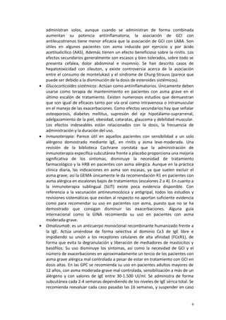administran solos, aunque cuando se administran de forma combinada 
aumentan su potencia antiinflamatoria; la asociación de GCI con 
antileucotrienos tiene menor eficacia que la asociación de GCI con LABA. Son 
útiles en algunos pacientes con asma inducida por ejercicio y por ácido 
acetilsalicílico (AAS). Además tienen un efecto beneficioso sobre la rinitis. Los 
efectos secundarios generalmente son escasos y bien tolerados, sobre todo se 
presenta cefalea, dolor abdominal e insomnio. Se han descrito casos de 
hepatotoxicidad con zileuton, y existe controversia acerca de la asociación 
entre el consumo de montelukast y el síndrome de Churg-Strauss (parece que 
puede ser debido a la disminución de la dosis de esteroides sistémicos). 
· Glucocorticoides sistémicos: Actúan como antiinflamatorios. Únicamente deben 
usarse como terapia de mantenimiento en pacientes con asma grave en el 
último escalón de tratamiento. Existen numerosos estudios que demuestran 
que son igual de eficaces tanto por vía oral como intravenosa o intramuscular 
en el manejo de las exacerbaciones. Como efectos secundarios hay que señalar 
osteoporosis, diabetes mellitus, supresión del eje hipotálamo-suprarrenal, 
adelgazamiento de la piel, obesidad, cataratas, glaucoma y debilidad muscular. 
Los efectos indeseables están relacionados con la dosis, la frecuencia de 
administración y la duración del uso. 
· Inmunoterapia: Parece útil en aquellos pacientes con sensibilidad a un solo 
alérgeno demostrado mediante IgE, en rinitis y asma leve-moderada. Una 
revisión de la biblioteca Cochrane constata que la administración de 
inmunoterapia específica subcutánea frente a placebo proporciona una mejoría 
significativa de los síntomas, disminuye la necesidad de tratamiento 
farmacológico y la HRB en pacientes con asma alérgica. Aunque en la práctica 
clínica diaria, las indicaciones en asma son escasas, ya que suelen excluir el 
asma grave; así la GEMA únicamente le da recomendación R1 en pacientes con 
asma alérgica en escalones bajos de tratamientos (escalones 2 a 4). En cuanto a 
la inmunoterapia sublingual (SLIT) existe poca evidencia disponible. Con 
referencia a la vacunación antineumocócica y antigripal, todos los estudios y 
revisiones sistemáticas que existen al respecto no aportan suficiente evidencia 
como para recomendar su uso en pacientes con asma, puesto que no se ha 
demostrado que consigan disminuir las exacerbaciones. Alguna guía 
internacional como la GINA recomienda su uso en pacientes con asma 
moderada-grave. 
· Omalizumab: es un anticuerpo monoclonal recombinante humanizado frente a 
la IgE. Actúa uniéndose de forma selectiva al dominio Cε3 de IgE libre e 
impidiendo su unión a los receptores celulares de alta afinidad (FCεR1), de 
forma que evita la degranulación y liberación de mediadores de mastocitos y 
basófilos. Su uso disminuye los síntomas, así como la necesidad de GCI y el 
número de exacerbaciones en aproximadamente un tercio de los pacientes con 
asma grave alérgica mal controlada a pesar de estar en tratamiento con GCI en 
dosis altas. En las GPC se recomienda su uso en pacientes adultos mayores de 
12 años, con asma moderada-grave mal controlada, sensibilización a más de un 
alérgeno y con valores de IgE entre 30-1.500 Ul/ml. Se administra de forma 
subcutánea cada 2-4 semanas dependiendo de los niveles de IgE sérica total. Se 
recomienda reevaluar cada caso pasadas las 16 semanas, y suspender en caso 
6 
 