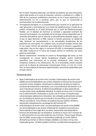 de no existir respuesta adecuada. Los efectos secundarios son poco frecuentes; 
sobre todo locales en la zona de inyección, urticaria y anafilaxia (1 x 1.000). El 
75% de las reacciones anafilácticas ocurrieron en las 2 horas posteriores a la 
administración en las 3 primeras dosis, por lo que se recomienda la 
monitorización tras la administración. 
· Termoplastia bronquial: es un procedimiento que consiste en la aplicación de 
calor generado y controlado por una fuente de radiofrecuencia a través de un 
catéter introducido en el árbol bronquial por el canal del fibrobroncoscopio 
flexible, con el objetivo de disminuir la cantidad y capacidad contráctil del 
músculo liso bronquial. Los resultados de los ensayos clínicos disponibles por el 
momento demuestran que se trata de un procedimiento bastante seguro, con 
el que se logra disminuir la HRB, mejorar la función pulmonar, la calidad de 
vida, disminuir las exacerbaciones y las necesidades terapéuticas de los 
pacientes con asma grave. En cualquier caso, se precisan ensayos clínicos fase 
IV con mayor número de pacientes para determinar la eficacia y seguridad a 
largo plazo. Hoy en día, según el consenso ATS-ERS, la termoplastia bronquial 
solo debe realizarse en el marco de ensayos clínicos en pacientes con asma 
grave no controlada. 
· Nuevos tratamientos: Teniendo en cuenta la fisiopatología del asma, se está 
investigando en nuevas dianas terapéuticas dirigidas contra moléculas 
específicas que intervienen en la cascada inflamatoria, tales como los 
receptores celulares y las interleucinas. Así, en la actualidad, existen estudios 
acerca de la eficacia de anticuerpos monoclonales frente a la IL4, IL5 e IL13. 
Pero se trata todavía de fármacos experimentales únicamente disponibles para 
ensayos clínicos. 
- Fármacos de alivio : 
· Beta-2 adrenérgicos de acción corta: Los beta-2 adrenérgicos de acción corta 
(SABA) son broncodilatadores que actúan relajando el músculo liso bronquial al 
aumentar el tono simpático. Constituyen la medicación de alivio en todos los 
escalones de tratamiento a demanda, y son el procedimiento de elección en el 
asma inducida por esfuerzo. El efecto broncodilatador es dosis dependiente, 
aunque existe cierta variabilidad individual. Su efecto se inicia a los 3-5 minutos 
tras la administración, finalizando su acción a las 4-6 horas. En España están 
comercializados salbutamol y terbutalina. Son utilizados prácticamente siempre 
por vía inhalatoria, puesto que se trata de la vía más eficaz y con menores 
efectos secundarios. Como efectos secundarios hay que señalar: temblor y 
taquicardia, hipopotasemia y prolongación del intervalo QT. 
· Anticolinérgicos de acción corta: Los anticolinérgicos de acción corta (SAMA) 
son broncodilatadores que actúan inhibiendo los receptores muscarínicos y 
disminuyendo el tono vagal de la vía aérea. Únicamente está disponible el 
bromuro de ipratropio por vía inhalatoria. Su efecto se inicia a los 5 minutos de 
la administración con una vida media de unas 4-6 horas. Tienen menor eficacia 
que los SABA, aunque según un metaanálisis publicado en el año 1999 se 
demostró que tenían un efecto sinérgico añadidos a los beta-2 en las crisis 
moderadas-graves. También pueden constituir una alternativa terapéutica en 
7 
 