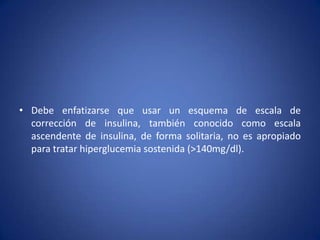 • Debe enfatizarse que usar un esquema de escala de
corrección de insulina, también conocido como escala
ascendente de insulina, de forma solitaria, no es apropiado
para tratar hiperglucemia sostenida (>140mg/dl).
 