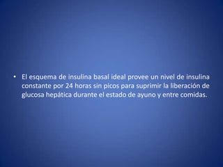 • El esquema de insulina basal ideal provee un nivel de insulina
constante por 24 horas sin picos para suprimir la liberación de
glucosa hepática durante el estado de ayuno y entre comidas.
 