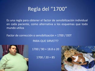 Es una regla para obtener el factor de sensibilización individual
en cada paciente, como alternativa a los esquemas que todo
mundo utiliza
Factor de corrección o sensibilización = 1700 / DDT
Regla del “1700”
PARA QUE SIRVE???
1700 / 90 = 18.8 o 20
1700 / 20 = 85
 