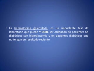 • La hemoglobina glucosilada, es un importante test de
laboratorio que puede Y DEBE ser ordenado en pacientes no
diabéticos con hiperglucemia y en pacientes diabéticos que
no tengan en resultado reciente
 