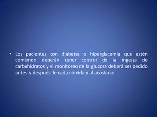 • Los pacientes con diabetes o hiperglucemia que estén
comiendo deberán tener control de la ingesta de
carbohidratos y el monitoreo de la glucosa deberá ser pedido
antes y después de cada comida y al acostarse.
 