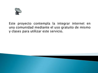 Este proyecto contempla la integrar internet en una comunidad mediante el uso gratuito de mismo y clases para utilizar este servicio.