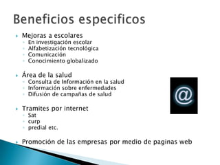 Mejoras a escolaresEn investigación escolarAlfabetización tecnológicaComunicación Conocimiento globalizadoÁrea de la saludConsulta de Información en la saludInformación sobre enfermedadesDifusión de campañas de saludTramites por internet Satcurppredial etc.Promoción de las empresas por medio de paginas webBeneficios especificos