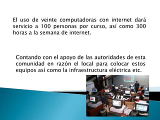 El uso de veinte computadoras con internet dará servicio a 100 personas por curso, así como 300 horas a la semana de internet.Contando con el apoyo de las autoridades de esta comunidad en razón el local para colocar estos equipos así como la infraestructura eléctrica etc.