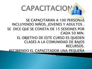 CAPACITACIONSE CAPACITARAN A 100 PERSONAS INCLUYENDO NIÑOS, JOVENES Y ADULTOS .SE  DICE QUE SE CONSTA DE 15 SESIONES POR CADA 50 MIN. EL OBJETIVO DE ESTE CURSO ES QUEDEN CLASES A LA COMUNIDAD DE BAJOS RECURSOS.RECIBIENDO EL CAPACITADOR UNA PEQUEÑA  COMPENSACION.