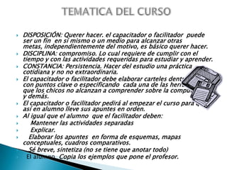 TEMATICA DEL CURSODISPOSICIÓN: Querer hacer. el capacitador o facilitador  puede ser un fin  en sí mismo o un medio para alcanzar otras metas, independientemente del motivo, es básico querer hacer. DISCIPLINA: compromiso. Lo cual requiere de cumplir con el tiempo y con las actividades requeridas para estudiar y aprender.CONSTANCIA: Persistencia. Hacer del estudio una práctica cotidiana y no no extraordinaria.El capacitador o facilitador debe elaborar carteles dentro del aula con puntos clave o especificando  cada una de las herramientas que los chicos no alcanzan a comprender sobre la computadora y demás.El capacitador o facilitador pedirá al empezar el curso para que así en alumno lleve sus apuntes en orden. Al igual que el alumno  que el facilitador deben:     Mantener las actividades separadas     Explicar.   Elaborar los apuntes  en forma de esquemas, mapas conceptuales, cuadros comparativos.    Sé breve, sintetiza (no se tiene que anotar todo)  El alumno  Copia los ejemplos que pone el profesor. 
