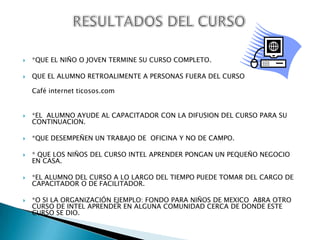 RESULTADOS DEL CURSO*QUE EL NIÑO O JOVEN TERMINE SU CURSO COMPLETO.QUE EL ALUMNO RETROALIMENTE A PERSONAS FUERA DEL CURSO                                                                                                                                    Café internet ticosos.com*EL  ALUMNO AYUDE AL CAPACITADOR CON LA DIFUSION DEL CURSO PARA SU CONTINUACION.*QUE DESEMPEÑEN UN TRABAJO DE  OFICINA Y NO DE CAMPO.* QUE LOS NIÑOS DEL CURSO INTEL APRENDER PONGAN UN PEQUEÑO NEGOCIO EN CASA. *EL ALUMNO DEL CURSO A LO LARGO DEL TIEMPO PUEDE TOMAR DEL CARGO DE CAPACITADOR O DE FACILITADOR.*O SI LA ORGANIZACIÓN EJEMPLO: FONDO PARA NIÑOS DE MEXICO  ABRA OTRO CURSO DE INTEL APRENDER EN ALGUNA COMUNIDAD CERCA DE DONDE ESTE CURSO SE DIO.
