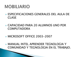 ESPECIFICACIONES GENERALES DEL AULA DE CLASECAPACIDAD PARA 20 ALUMNOS UNO POR COMPUTADORAMICROSOFT OFFICE 2003-2007MANUAL INTEL APRENDER TEGNOLOGIA Y COMUNIDAD Y TEGNOLOGIA EN EL TRABAJO.MOBILIARIO