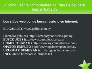    
¿Cómo usar la computadora de Plan Ceibal para
buscar trabajo?
Los sitios web donde buscar trabajo en internet:
EL GALLITO www.gallito.com.uy
Llamados públicos http://llamadosyconcursos.gub.uy
BUSCO JOBS http://www.buscojobs.com.uy/
COMPU TRABAJO http://www.uy.computrabajo.com/
OPCIÓN EMPLEO http://www.opcionempleo.com.uy
URUGUAY BUMERAN http://uruguay.bumeran.com
INFO JOBS http://www.infojobs.net
 