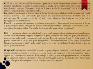 CHE → si può riferire indifferentemente a persona o a cosa, di qualunque genere e di qualunque
numero, significando il quale, la quale, i quali, le quali; e può essere usato solo come soggetto o
complemento oggetto: “il ragazzo che gioca; il giocatore che ha segnato più reti; le donne che hai
offeso; i prigionieri che sono stati liberati”.
Per gli altri complementi si devono usare le forme del pronome relativo il quale, la quale, cui, i quali,
le quali. Tuttavia, si può usare anche per indicare una circostanza temporale: Nell'anno che (= in
cui) sei nato; Nel tempo che (= in cui) voi eravate all'estero; Era il giorno che (= in cui) si
festeggiava il tuo compleanno.
L'uso del che può talvolta generare confusione o ambiguità; è bene, quindi, sostituirlo con le forme
il quale, la quale, ecc.: La moglie del dottore che mi hai presentato (la moglie o il dottore?). Non vi
sarà più ambiguità se si dirà: “La moglie del dottore, alla quale mi hai presentato”.
CUI → è pronome relativo, invariabile nel genere e nel numero; si usa soltanto come complemento
diverso dal complemento oggetto e significa: al quale, del quale, dal quale, col quale, ecc. secondo la
preposizione dalla quale è preceduto: ad esempio, Ecco la persona di cui (= della quale) ti ho
parlato. Sono cose a cui (= alle quali) non penso. E' un uomo con cui (= col quale) puoi parlare
liberamente. La casa in cui (= nella quale) abito si trova in via Carducci. Ti dico il motivo per cui
(per il quale) son venuto.
IL QUALE → Il quale è declinabile (il quale, la quale, al quale, del quale, i quali, le quali, ecc.) può
riferirsi indifferentemente a persona o a cosa, fungere da soggetto o da complemento oggetto
oppure da complemento indiretto. Esso occupa il primo posto nella proposizione di cui fa parte,
talora anche nel periodo; ad esempio: “Le automobili, delle quali mi hai parlato, sono molto belle.
Angela, alla quale mi avevi presentato, è una signora molto elegante”.
 