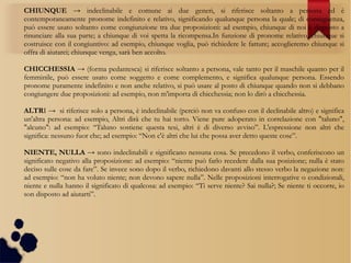 CHIUNQUE → indeclinabile e comune ai due generi, si riferisce soltanto a persona ed è
contemporaneamente pronome indefinito e relativo, significando qualunque persona la quale; di conseguenza,
può essere usato soltanto come congiunzione tra due proposizioni: ad esempio, chiunque di noi è disposto a
rinunciare alla sua parte; a chiunque di voi spetta la ricompensa.In funzione di pronome relativo, chiunque si
costruisce con il congiuntivo: ad esempio, chiunque voglia, può richiedere le fatture; accoglieremo chiunque si
offra di aiutarci; chiunque venga, sarà ben accolto.
CHICCHESSIA → (forma pedantesca) si riferisce soltanto a persona, vale tanto per il maschile quanto per il
femminile, può essere usato come soggetto e come complemento, e significa qualunque persona. Essendo
pronome puramente indefinito e non anche relativo, si può usare al posto di chiunque quando non si debbano
congiungere due proposizioni: ad esempio, non m'importa di chicchessia; non lo dirò a chicchessia.
ALTRI → si riferisce solo a persona, è indeclinabile (perciò non va confuso con il declinabile altro) e significa
un'altra persona: ad esempio, Altri dirà che tu hai torto. Viene pure adoperato in correlazione con "taluno",
"alcuno": ad esempio: “Taluno sostiene questa tesi, altri è di diverso avviso”. L'espressione non altri che
significa: nessuno fuor che; ad esempio: “Non c'è altri che lui che possa aver detto queste cose”.
NIENTE, NULLA → sono indeclinabili e significano nessuna cosa. Se precedono il verbo, conferiscono un
significato negativo alla proposizione: ad esempio: “niente può farlo recedere dalla sua posizione; nulla è stato
deciso sulle cose da fare”. Se invece sono dopo il verbo, richiedono davanti allo stesso verbo la negazione non:
ad esempio: “non ha voluto niente; non devono sapere nulla”. Nelle proposizioni interrogative o condizionali,
niente e nulla hanno il significato di qualcosa: ad esempio: “Ti serve niente? Sai nulla?; Se niente ti occorre, io
son disposto ad aiutarti”.
 