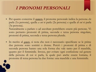 I PRONOMI PERSONALI
● Per quanto concerne il numero, il pronome personale indica la persona che
parla (1a persona), quella a cui si parla (2a persona) e quella di cui si parla
(3a persona).
Naturalmente a parlare o ad ascoltare potrebbero essere più persone. Vi
sono pertanto pronomi di prima, seconda e terza persona singolare,
pronomi di prima, seconda e terza persona plurale.
● In merito al genere, si nota che non è necessario specificare se le prime
due persone sono uomini o donne. Perciò i pronomi di prima e di
seconda persona hanno una sola forma che vale tanto per il maschile,
quanto per il femminile. Invece, per evitare ogni confusione sul genere
della persona di cui si parla, la quale può anche essere lontana, il
pronome di terza persona ha due forme: una maschile e una femminile.
 